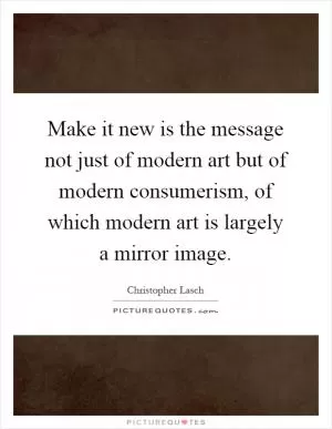 Make it new is the message not just of modern art but of modern consumerism, of which modern art is largely a mirror image Picture Quote #1
