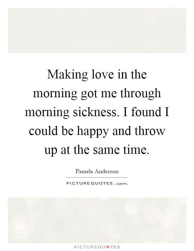 Making love in the morning got me through morning sickness. I found I could be happy and throw up at the same time Picture Quote #1