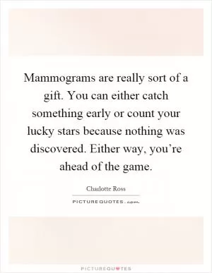 Mammograms are really sort of a gift. You can either catch something early or count your lucky stars because nothing was discovered. Either way, you’re ahead of the game Picture Quote #1