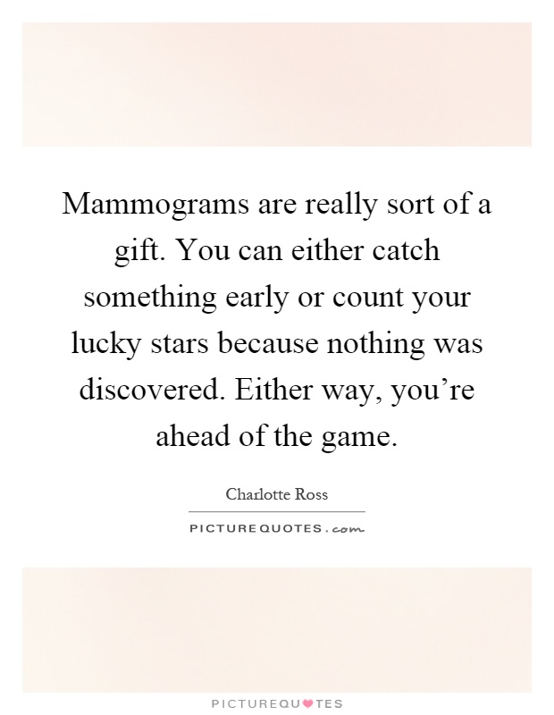 Mammograms are really sort of a gift. You can either catch something early or count your lucky stars because nothing was discovered. Either way, you're ahead of the game Picture Quote #1