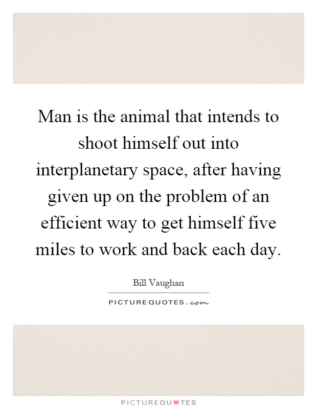 Man is the animal that intends to shoot himself out into interplanetary space, after having given up on the problem of an efficient way to get himself five miles to work and back each day Picture Quote #1