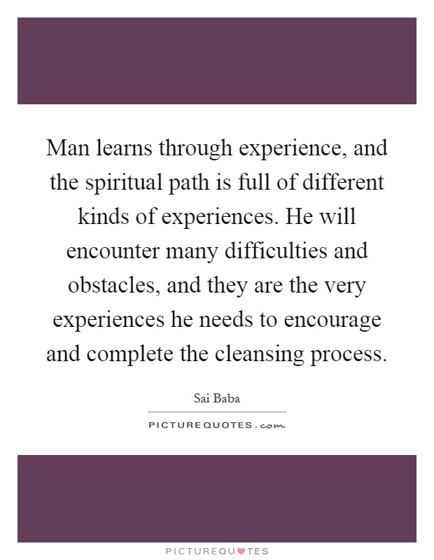 Man learns through experience, and the spiritual path is full of different kinds of experiences. He will encounter many difficulties and obstacles, and they are the very experiences he needs to encourage and complete the cleansing process Picture Quote #1