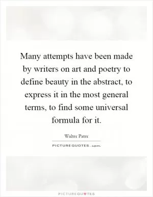 Many attempts have been made by writers on art and poetry to define beauty in the abstract, to express it in the most general terms, to find some universal formula for it Picture Quote #1