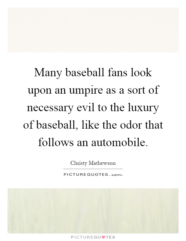 Many baseball fans look upon an umpire as a sort of necessary evil to the luxury of baseball, like the odor that follows an automobile Picture Quote #1