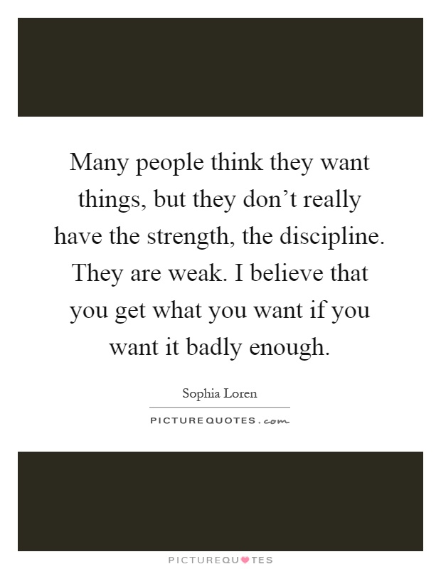Many people think they want things, but they don't really have the strength, the discipline. They are weak. I believe that you get what you want if you want it badly enough Picture Quote #1