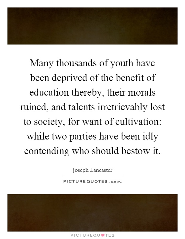 Many thousands of youth have been deprived of the benefit of education thereby, their morals ruined, and talents irretrievably lost to society, for want of cultivation: while two parties have been idly contending who should bestow it Picture Quote #1