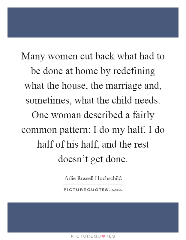 Many women cut back what had to be done at home by redefining what the house, the marriage and, sometimes, what the child needs. One woman described a fairly common pattern: I do my half. I do half of his half, and the rest doesn't get done Picture Quote #1