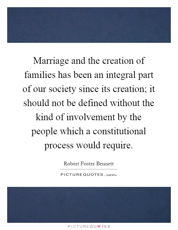 Marriage and the creation of families has been an integral part of our society since its creation; it should not be defined without the kind of involvement by the people which a constitutional process would require Picture Quote #1