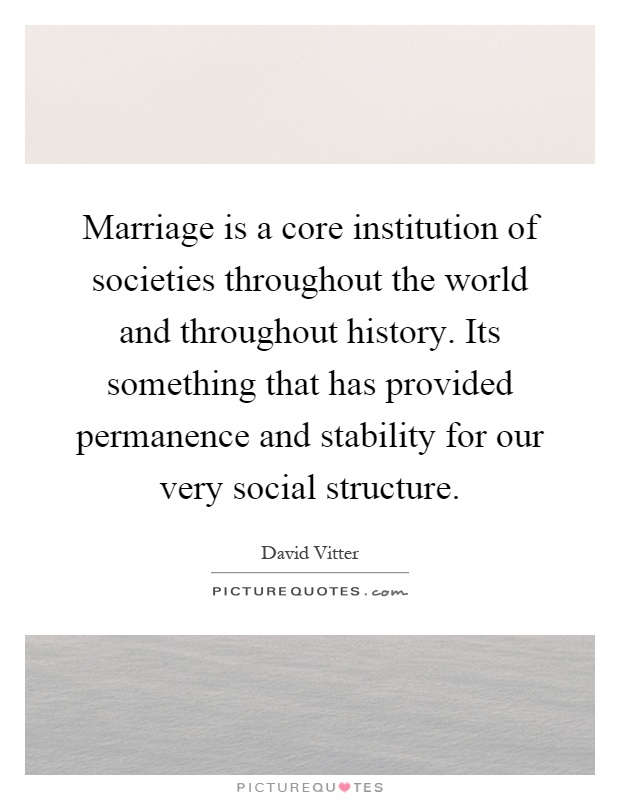 Marriage is a core institution of societies throughout the world and throughout history. Its something that has provided permanence and stability for our very social structure Picture Quote #1