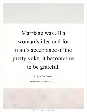 Marriage was all a woman’s idea and for man’s acceptance of the pretty yoke, it becomes us to be grateful Picture Quote #1