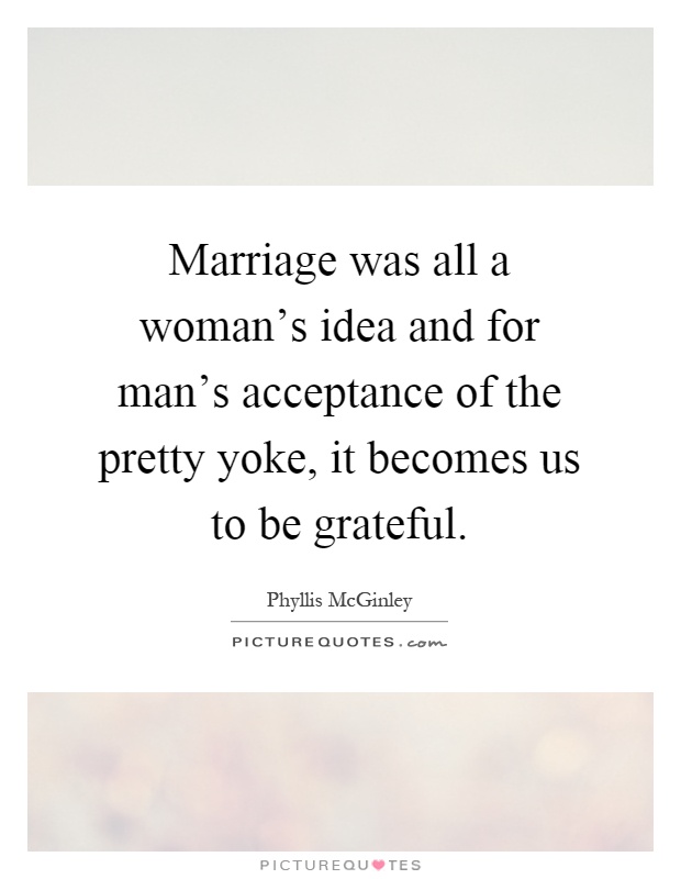 Marriage was all a woman's idea and for man's acceptance of the pretty yoke, it becomes us to be grateful Picture Quote #1