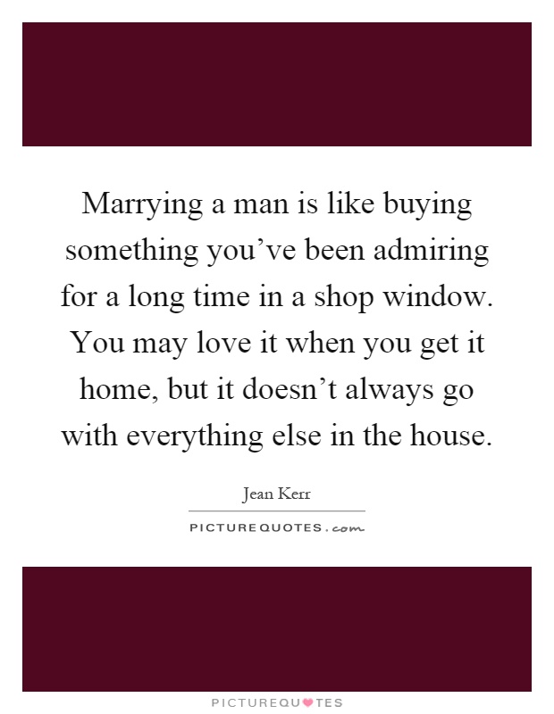 Marrying a man is like buying something you've been admiring for a long time in a shop window. You may love it when you get it home, but it doesn't always go with everything else in the house Picture Quote #1