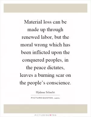 Material loss can be made up through renewed labor, but the moral wrong which has been inflicted upon the conquered peoples, in the peace dictates, leaves a burning scar on the people’s conscience Picture Quote #1