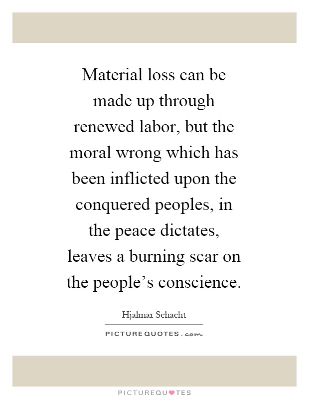 Material loss can be made up through renewed labor, but the moral wrong which has been inflicted upon the conquered peoples, in the peace dictates, leaves a burning scar on the people's conscience Picture Quote #1