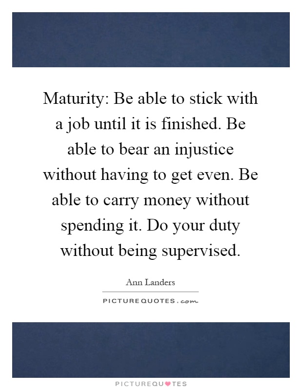 Maturity: Be able to stick with a job until it is finished. Be able to bear an injustice without having to get even. Be able to carry money without spending it. Do your duty without being supervised Picture Quote #1