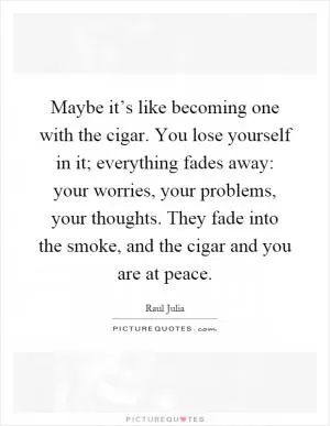 Maybe it’s like becoming one with the cigar. You lose yourself in it; everything fades away: your worries, your problems, your thoughts. They fade into the smoke, and the cigar and you are at peace Picture Quote #1