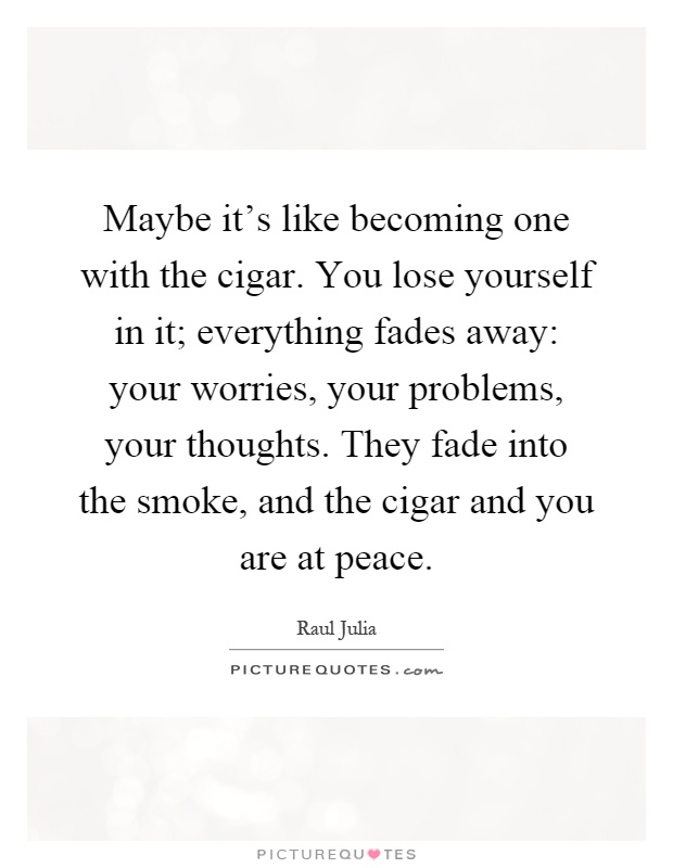 Maybe it's like becoming one with the cigar. You lose yourself in it; everything fades away: your worries, your problems, your thoughts. They fade into the smoke, and the cigar and you are at peace Picture Quote #1