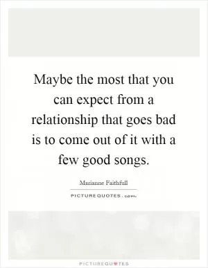 Maybe the most that you can expect from a relationship that goes bad is to come out of it with a few good songs Picture Quote #1