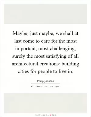 Maybe, just maybe, we shall at last come to care for the most important, most challenging, surely the most satisfying of all architectural creations: building cities for people to live in Picture Quote #1