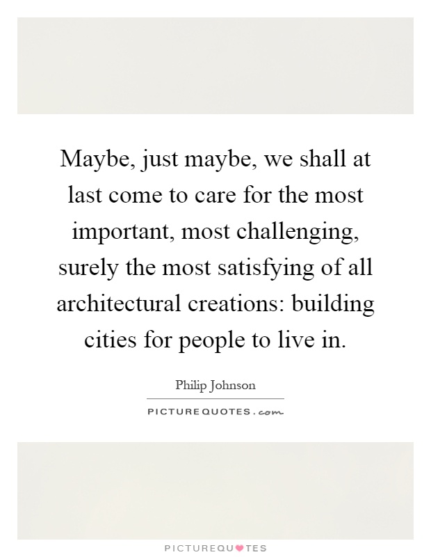 Maybe, just maybe, we shall at last come to care for the most important, most challenging, surely the most satisfying of all architectural creations: building cities for people to live in Picture Quote #1