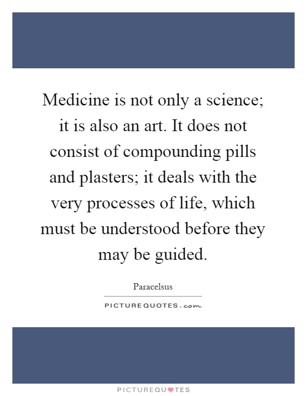 Medicine is not only a science; it is also an art. It does not consist of compounding pills and plasters; it deals with the very processes of life, which must be understood before they may be guided Picture Quote #1