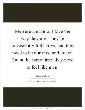 Men are amazing. I love the way they are. They’re consistently little boys, and they need to be nurtured and loved. But at the same time, they need to feel like men Picture Quote #1
