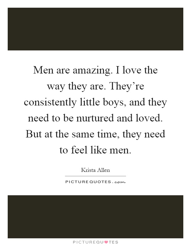Men are amazing. I love the way they are. They're consistently little boys, and they need to be nurtured and loved. But at the same time, they need to feel like men Picture Quote #1