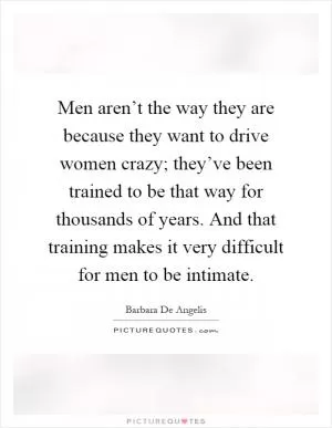 Men aren’t the way they are because they want to drive women crazy; they’ve been trained to be that way for thousands of years. And that training makes it very difficult for men to be intimate Picture Quote #1