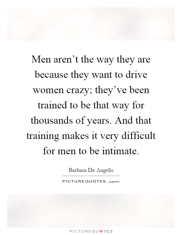 Men aren't the way they are because they want to drive women crazy; they've been trained to be that way for thousands of years. And that training makes it very difficult for men to be intimate Picture Quote #1