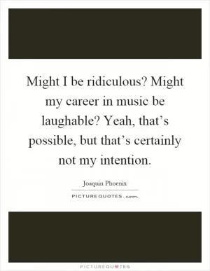 Might I be ridiculous? Might my career in music be laughable? Yeah, that’s possible, but that’s certainly not my intention Picture Quote #1