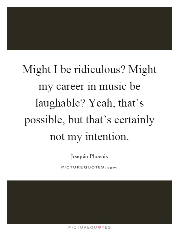 Might I be ridiculous? Might my career in music be laughable? Yeah, that's possible, but that's certainly not my intention Picture Quote #1