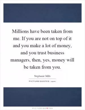 Millions have been taken from me. If you are not on top of it and you make a lot of money, and you trust business managers, then, yes, money will be taken from you Picture Quote #1