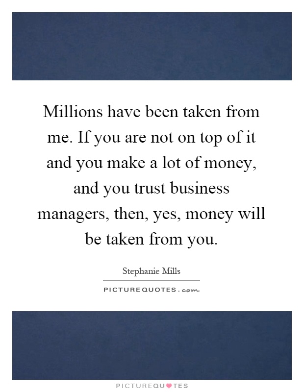 Millions have been taken from me. If you are not on top of it and you make a lot of money, and you trust business managers, then, yes, money will be taken from you Picture Quote #1
