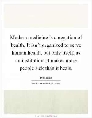 Modern medicine is a negation of health. It isn’t organized to serve human health, but only itself, as an institution. It makes more people sick than it heals Picture Quote #1