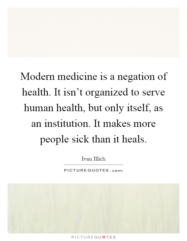 Modern medicine is a negation of health. It isn't organized to serve human health, but only itself, as an institution. It makes more people sick than it heals Picture Quote #1