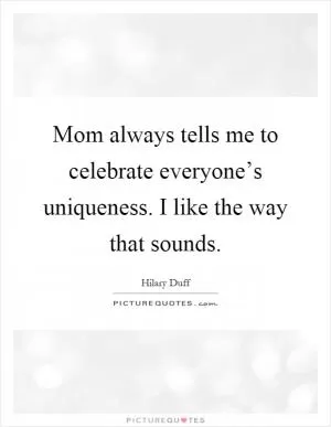 Mom always tells me to celebrate everyone’s uniqueness. I like the way that sounds Picture Quote #1