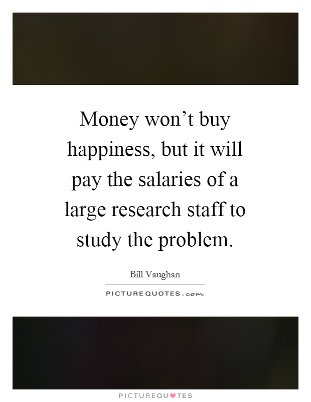 Money won't buy happiness, but it will pay the salaries of a large research staff to study the problem Picture Quote #1