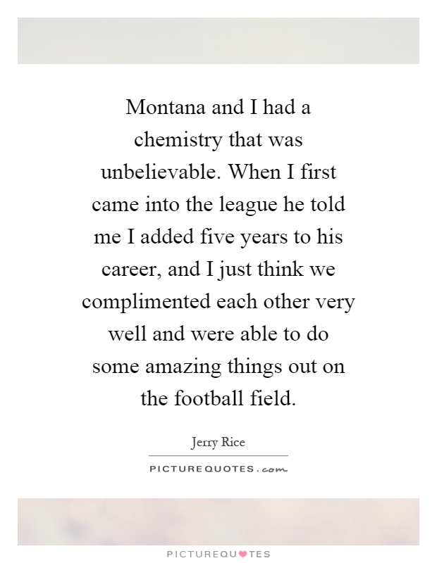 Montana and I had a chemistry that was unbelievable. When I first came into the league he told me I added five years to his career, and I just think we complimented each other very well and were able to do some amazing things out on the football field Picture Quote #1