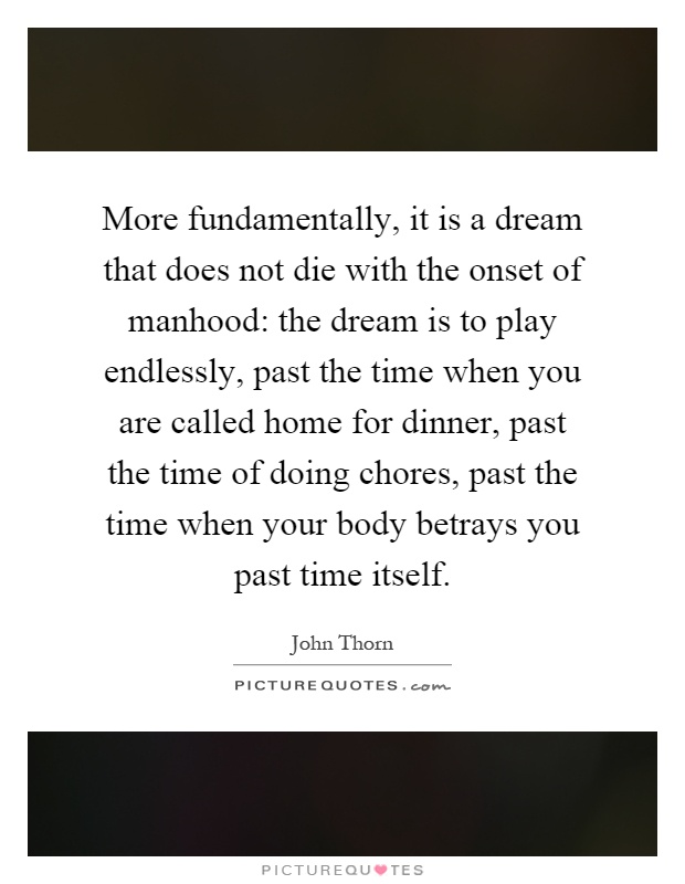 More fundamentally, it is a dream that does not die with the onset of manhood: the dream is to play endlessly, past the time when you are called home for dinner, past the time of doing chores, past the time when your body betrays you past time itself Picture Quote #1
