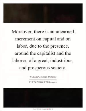 Moreover, there is an unearned increment on capital and on labor, due to the presence, around the capitalist and the laborer, of a great, industrious, and prosperous society Picture Quote #1