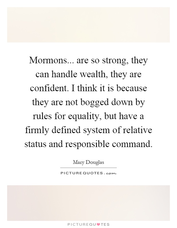 Mormons... are so strong, they can handle wealth, they are confident. I think it is because they are not bogged down by rules for equality, but have a firmly defined system of relative status and responsible command Picture Quote #1
