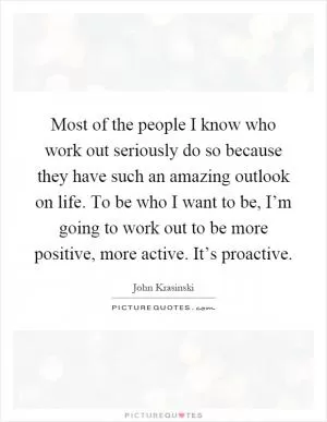Most of the people I know who work out seriously do so because they have such an amazing outlook on life. To be who I want to be, I’m going to work out to be more positive, more active. It’s proactive Picture Quote #1