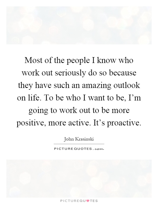 Most of the people I know who work out seriously do so because they have such an amazing outlook on life. To be who I want to be, I'm going to work out to be more positive, more active. It's proactive Picture Quote #1
