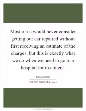 Most of us would never consider getting our car repaired without first receiving an estimate of the charges, but this is exactly what we do when we need to go to a hospital for treatment Picture Quote #1