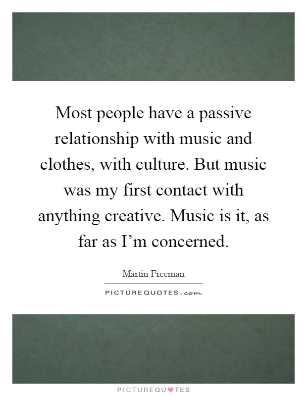 Most people have a passive relationship with music and clothes, with culture. But music was my first contact with anything creative. Music is it, as far as I'm concerned Picture Quote #1
