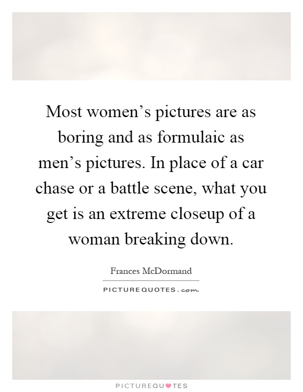 Most women's pictures are as boring and as formulaic as men's pictures. In place of a car chase or a battle scene, what you get is an extreme closeup of a woman breaking down Picture Quote #1