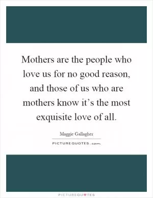 Mothers are the people who love us for no good reason, and those of us who are mothers know it’s the most exquisite love of all Picture Quote #1