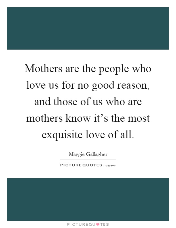 Mothers are the people who love us for no good reason, and those of us who are mothers know it's the most exquisite love of all Picture Quote #1