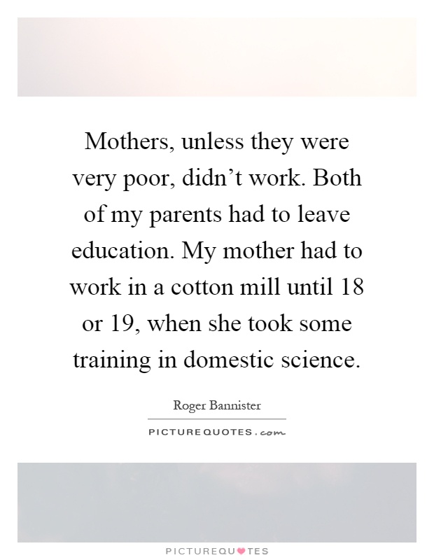 Mothers, unless they were very poor, didn't work. Both of my parents had to leave education. My mother had to work in a cotton mill until 18 or 19, when she took some training in domestic science Picture Quote #1