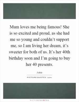 Mum loves me being famous! She is so excited and proud, as she had me so young and couldn’t support me, so I am living her dream, it’s sweeter for both of us. It’s her 40th birthday soon and I’m going to buy her 40 presents Picture Quote #1